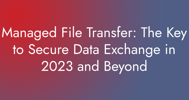 Managed File Transfer The Key to Secure Data Exchange in 2023 and Beyond